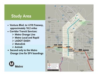 Study Area
• Ventura Blvd. to I-210 Freeway,
. approximately 10.2 miles
• Corridor Transit Services:
     Metro Orange Line
     Metro Local and Rapid
     LADOT DASH
     Metrolink
     Amtrak
 Second only to the Metro
. Orange Line for SFV boardings
 