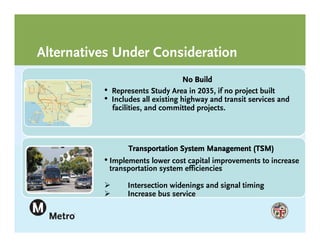 Alternatives Under Consideration
                                     No Build
          •   Represents Study Area in 2035, if no project built
          •   Includes all existing highway and transit services and
              facilities, and committed projects.




                   Transportation System Management (TSM)
          • Implements lower cost capital improvements to increase
              transportation system efficiencies

                  Intersection widenings and signal timing
                  Increase bus service
 