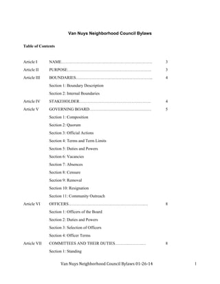 Van	Nuys	Neighborhood	Council	Bylaws	01‐26‐14									
																													
1
Van Nuys Neighborhood Council Bylaws
Table of Contents
Article I NAME………………………………………………………… 3
Article II PURPOSE……………………………………………………. 3
Article III BOUNDARIES……………………………………………….. 4
Section 1: Boundary Description
Section 2: Internal Boundaries
Article IV STAKEHOLDER……………………………………………. 4
Article V GOVERNING BOARD……………………………………… 5
Section 1: Composition
Section 2: Quorum
Section 3: Official Actions
Section 4: Terms and Term Limits
Section 5: Duties and Powers
Section 6: Vacancies
Section 7: Absences
Section 8: Censure
Section 9: Removal
Section 10: Resignation
Section 11: Community Outreach
Article VI OFFICERS……………………………………………….… 8
Section 1: Officers of the Board
Section 2: Duties and Powers
Section 3: Selection of Officers
Section 4: Officer Terms
Article VII COMMITTEES AND THEIR DUTIES……….……….… 8
Section 1: Standing
 