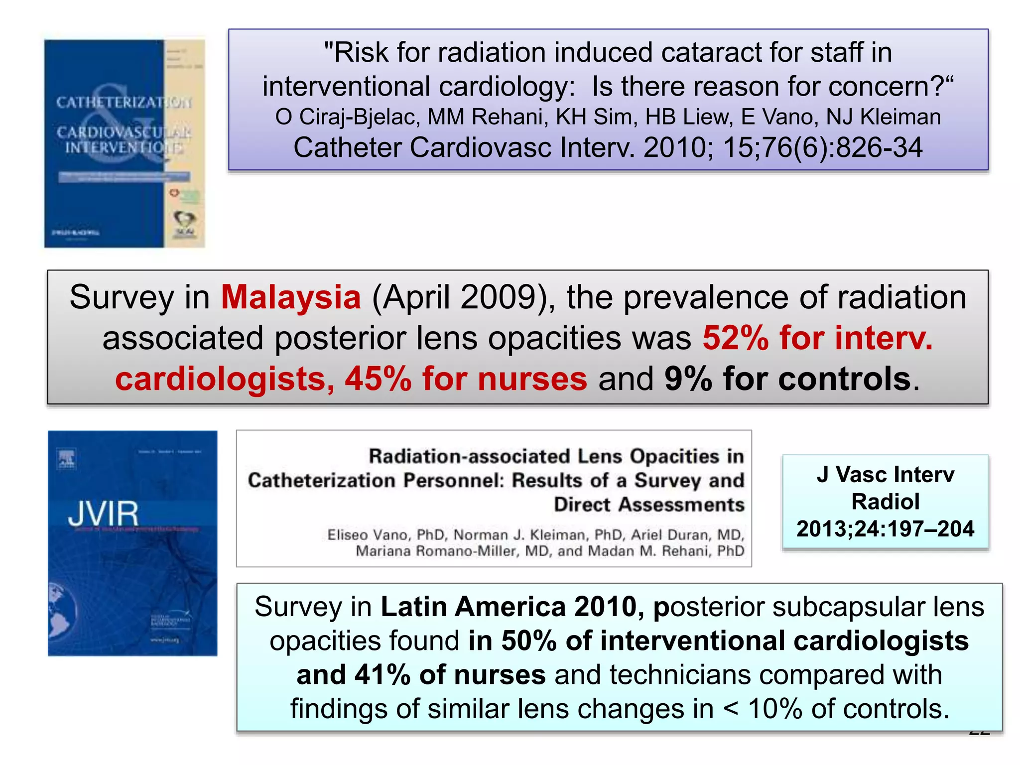 "Risk for radiation induced cataract for staff in
interventional cardiology: Is there reason for concern?“
O Ciraj-Bjelac, MM Rehani, KH Sim, HB Liew, E Vano, NJ Kleiman
Catheter Cardiovasc Interv. 2010; 15;76(6):826-34
Survey in Malaysia (April 2009), the prevalence of radiation
associated posterior lens opacities was 52% for interv.
cardiologists, 45% for nurses and 9% for controls.
22
Survey in Latin America 2010, posterior subcapsular lens
opacities found in 50% of interventional cardiologists
and 41% of nurses and technicians compared with
findings of similar lens changes in < 10% of controls.
J Vasc Interv
Radiol
2013;24:197–204
 