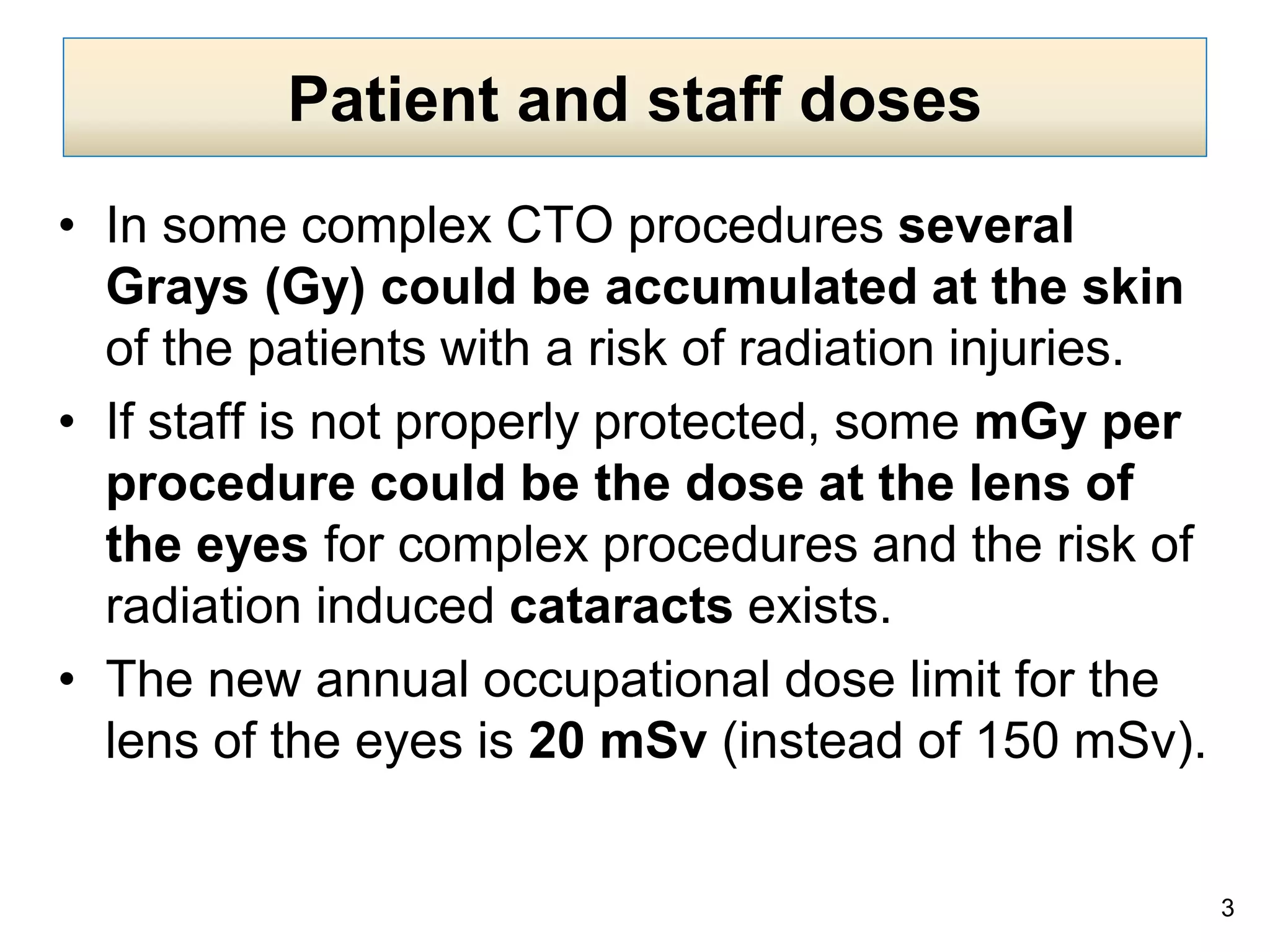 Patient and staff doses
• In some complex CTO procedures several
Grays (Gy) could be accumulated at the skin
of the patients with a risk of radiation injuries.
• If staff is not properly protected, some mGy per
procedure could be the dose at the lens of
the eyes for complex procedures and the risk of
radiation induced cataracts exists.
• The new annual occupational dose limit for the
lens of the eyes is 20 mSv (instead of 150 mSv).
3
 