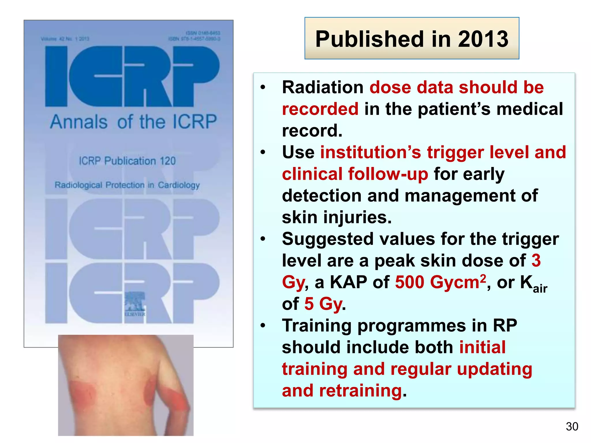 30
Published in 2013
• Radiation dose data should be
recorded in the patient’s medical
record.
• Use institution’s trigger level and
clinical follow-up for early
detection and management of
skin injuries.
• Suggested values for the trigger
level are a peak skin dose of 3
Gy, a KAP of 500 Gycm2, or Kair
of 5 Gy.
• Training programmes in RP
should include both initial
training and regular updating
and retraining.
 