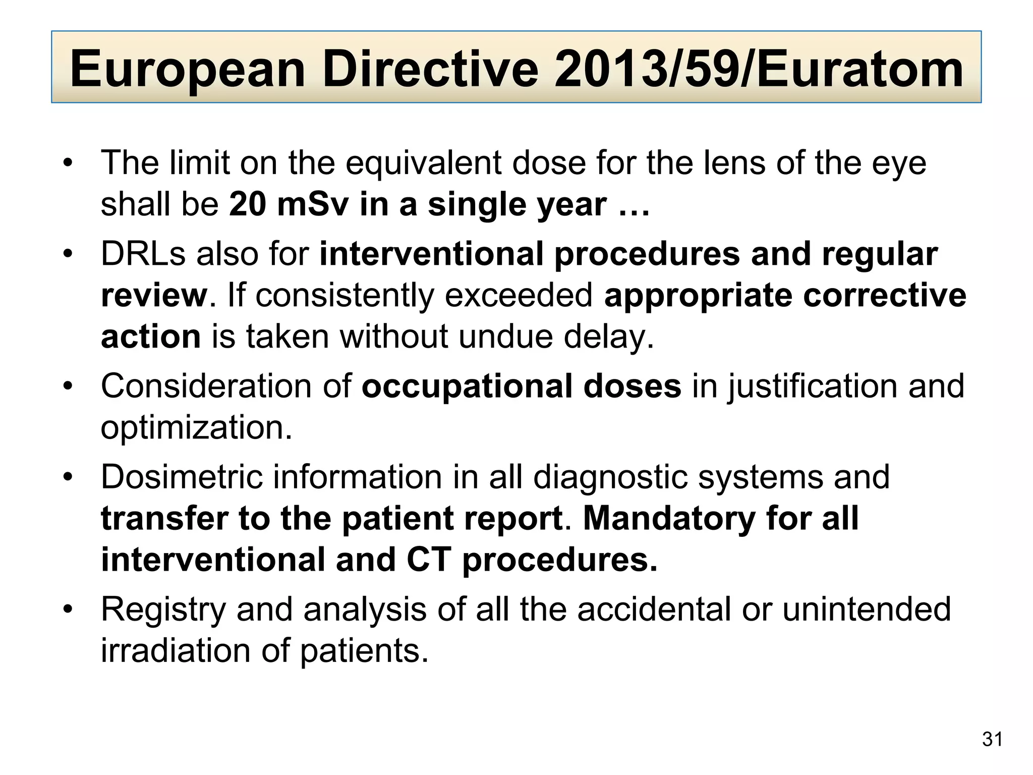 European Directive 2013/59/Euratom
• The limit on the equivalent dose for the lens of the eye
shall be 20 mSv in a single year …
• DRLs also for interventional procedures and regular
review. If consistently exceeded appropriate corrective
action is taken without undue delay.
• Consideration of occupational doses in justification and
optimization.
• Dosimetric information in all diagnostic systems and
transfer to the patient report. Mandatory for all
interventional and CT procedures.
• Registry and analysis of all the accidental or unintended
irradiation of patients.
31
 