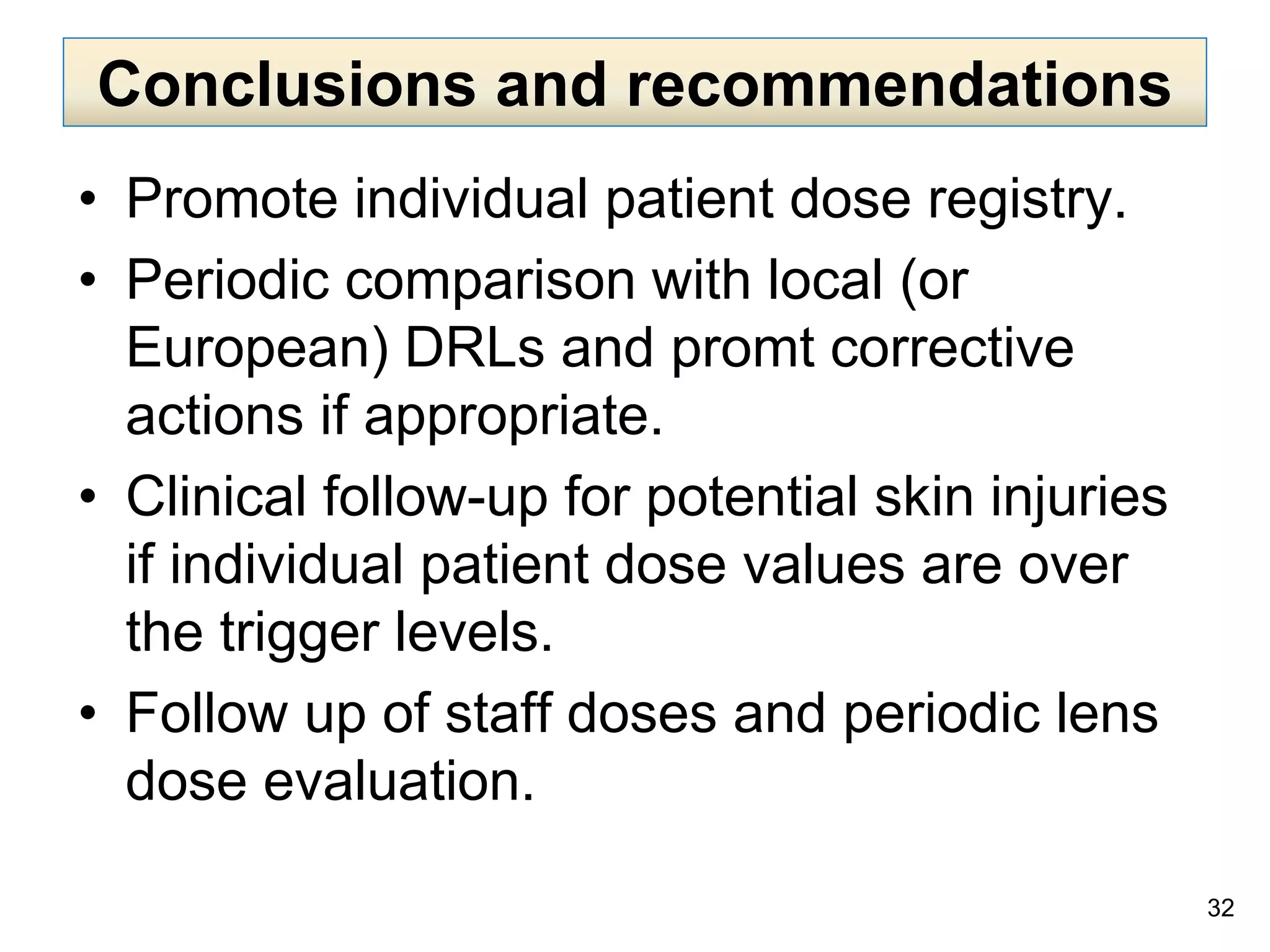 • Promote individual patient dose registry.
• Periodic comparison with local (or
European) DRLs and promt corrective
actions if appropriate.
• Clinical follow-up for potential skin injuries
if individual patient dose values are over
the trigger levels.
• Follow up of staff doses and periodic lens
dose evaluation.
32
Conclusions and recommendations
 