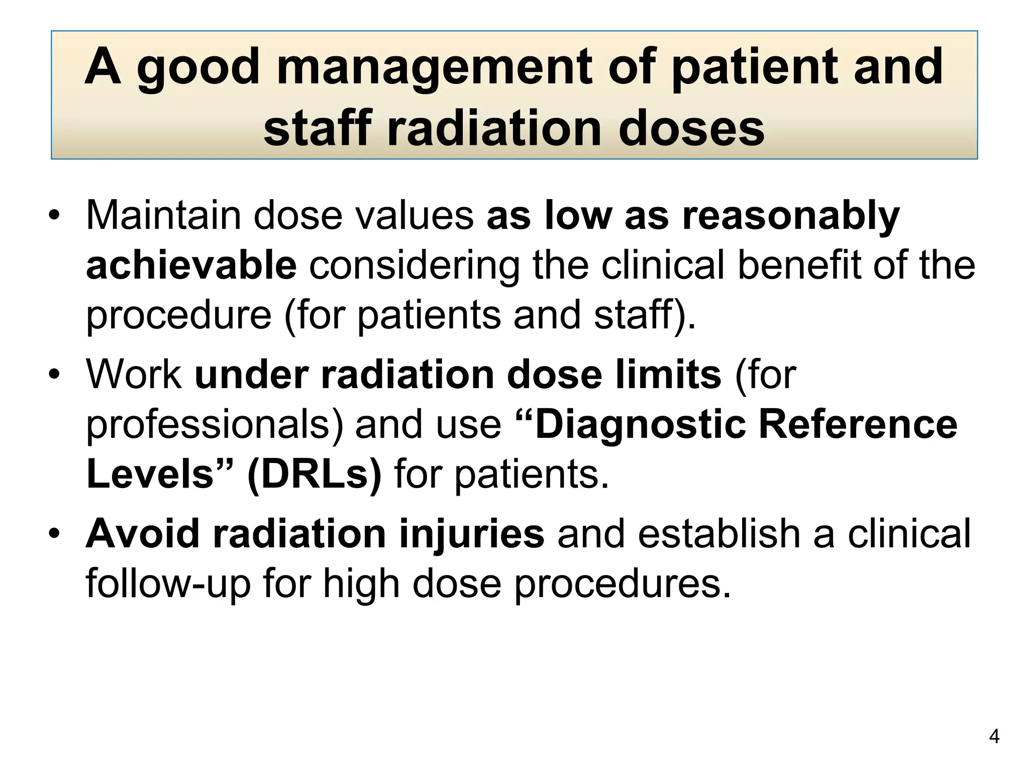A good management of patient and
staff radiation doses
• Maintain dose values as low as reasonably
achievable considering the clinical benefit of the
procedure (for patients and staff).
• Work under radiation dose limits (for
professionals) and use “Diagnostic Reference
Levels” (DRLs) for patients.
• Avoid radiation injuries and establish a clinical
follow-up for high dose procedures.
4
 