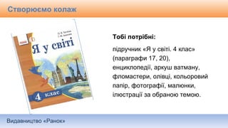 Видавництво «Ранок»
Тобі потрібні:
підручник «Я у світі. 4 клас»
(параграфи 17, 20),
енциклопедії, аркуш ватману,
фломастери, олівці, кольоровий
папір, фотографії, малюнки,
ілюстрації за обраною темою.
Створюємо колаж
 