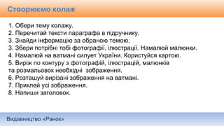 Видавництво «Ранок»
1. Обери тему колажу.
2. Перечитай тексти параграфа в підручнику.
3. Знайди інформацію за обраною темою.
3. Збери потрібні тобі фотографії, ілюстрації. Намалюй малюнки.
4. Намалюй на ватмані силует України. Користуйся картою.
5. Виріж по контуру з фотографій, ілюстрацій, малюнків
та розмальовок необхідні зображення.
6. Розташуй вирізані зображення на ватмані.
7. Приклей усі зображення.
8. Напиши заголовок.
Створюємо колаж
 