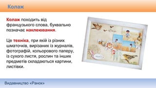Видавництво «Ранок»
Колаж походить від
французького слова, буквально
позначає наклеювання.
Це техніка, при якій із різних
шматочків, вирізаних із журналів,
фотографій, кольорового паперу,
із сухого листя, рослин та інших
предметів складаються картини,
листівки.
Колаж
 