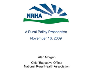 A Rural Policy Prospective November 16, 2009 Alan Morgan Chief Executive OfficerNational Rural Health Association 