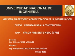 UNIVERSIDAD NACIONAL DE
INGENIERIA
MAESTRIA EN GESTION Y ADMINISTRACION DE LA CONSTRUCCION
CURSO : FINANZAS PARA LA CONSTRUCCION
TEMA : VALOR PRESENTE NETO (VPN)
Docente :
Ing. MA. ALFREDO VASQUEZ
Alumno :
Ing. MARCO ANTONIO ICHILLUMPA VARGAS
CUSCO-2016
 