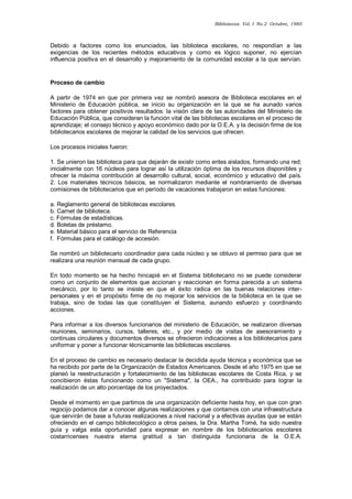 Bibliotecas. Vol. I No.2 Octubre, 1980 
Debido a factores como los enunciados, las biblioteca escolares, no respondían a las exigencias de los recientes métodos educativos y como es lógico suponer, no ejercían influencia positiva en el desarrollo y mejoramiento de la comunidad escolar a la que servían. 
Proceso de cambio 
A partir de 1974 en que por primera vez se nombró asesora de Biblioteca escolares en el Ministerio de Educación pública, se inicio su organización en la que se ha aunado varios factores para obtener positivos resultados: la visión clara de las autoridades del Ministerio de Educación Pública, que consideran la función vital de las bibliotecas escolares en el proceso de aprendizaje; el consejo técnico y apoyo económico dado por la O.E.A. y la decisión firme de los bibliotecarios escolares de mejorar la calidad de los servicios que ofrecen. 
Los procesos iniciales fueron: 
1. Se unieron las biblioteca para que dejarán de existir como entes aislados, formando una red; inicialmente con 16 núcleos para lograr así la utilización óptima de los recursos disponibles y ofrecer la máxima contribución al desarrollo cultural, social, económico y educativo del país. 2. Los materiales técnicos básicos, se normalizaron mediante el nombramiento de diversas comisiones de bibliotecarios que en período de vacaciones trabajaron en estas funciones: 
a. Reglamento general de bibliotecas escolares. b. Carnet de biblioteca. c. Fórmulas de estadísticas. d. Boletas de préstamo. e. Material básico para el servicio de Referencia f. Fórmulas para el catálogo de accesión. 
Se nombró un bibliotecario coordinador para cada núcleo y se obtuvo el permiso para que se realizara una reunión mensual de cada grupo. 
En todo momento se ha hecho hincapié en el Sistema bibliotecario no se puede considerar como un conjunto de elementos que accionan y reaccionan en forma parecida a un sistema mecánico, por lo tanto se insiste en que el éxito radica en las buenas relaciones inter- personales y en el propósito firme de no mejorar los servicios de la biblioteca en la que se trabaja, sino de todas las que constituyen el Sistema, aunando esfuerzo y coordinando acciones. 
Para informar a los diversos funcionarios del ministerio de Educación, se realizaron diversas reuniones, seminarios, cursos, talleres, etc., y por medio de visitas de asesoramiento y continuas circulares y documentos diversos se ofrecieron indicaciones a los bibliotecarios para uniformar y poner a funcionar técnicamente las bibliotecas escolares. 
En el proceso de cambio es necesario destacar la decidida ayuda técnica y económica que se ha recibido por parte de la Organización de Estados Americanos. Desde el año 1975 en que se planeó la reestructuración y fortalecimiento de las bibliotecas escolares de Costa Rica, y se concibieron éstas funcionando como un "Sistema", la OEA., ha contribuido para lograr la realización de un alto porcentaje de los proyectados. 
Desde el momento en que partimos de una organización deficiente hasta hoy, en que con gran regocijo podamos dar a conocer algunas realizaciones y que contamos con una infraestructura que servirán de base a futuras realizaciones a nivel nacional y a efectivas ayudas que se están ofreciendo en el campo bibliotecológico a otros países, la Dra. Martha Tomé, ha sido nuestra guía y valga esta oportunidad para expresar en nombre de los bibliotecarios escolares costarricenses nuestra eterna gratitud a tan distinguida funcionaria de la O.E.A.  