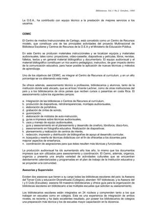 Bibliotecas. Vol. I No.2 Octubre, 1980 
La O.E.A., ha contribuido con equipo técnico a la prestación de mejores servicios a los usuarios. 
CEMIC 
El Centro de medios Instruccionales de Cartago, está concebido como un Centro de Recursos modelo, que constituye una de las principales actividades del proyecto Multinacional de Biblioteca Escolares y Centros de Recursos de la O.E.A y el Ministerio de Educación Pública. 
En este Centro se producen materiales instruccionales y se localizan equipos y materiales audiovisuales, tales como: proyectores, video-cassette, diapositivas y películas, libros, revistas, folletos, textos y en general material bibliográfico y documentario. El equipo audiovisual y el material bibliográfico constituyen un rico acervo pedagógico, instructivo, de gran impacto dentro de la comunicación educativa, para hacer posible la aplicación de nuevas técnicas y métodos de aprendizaje. 
Uno de los objetivos del CEMIC, es integrar el Centro de Recursos al currículum, y en un alto porcentaje se va obteniendo esta meta. 
Se ofrece además, asesoramiento técnico a profesores, bibliotecarios y alumnos, tanto de la institución donde está ubicado, que es el liceo Vicente Lachner, como de otras instituciones del país y a los bibliotecarios de otros países que reciben cursos o pasantías en costa Rica. El asesoramiento cubre los siguientes campos: 
a. Integración de las bibliotecas o Centros de Recursos al currículum, b. producción de diapositivas, retrotransparencias, montajes audiovisuales, c. elaboración de portafolios, d. grabación de cintas de sonido, e. guionización, f. elaboración de módulos de auto-instrucción, g. guías e impresos sobre técnicas audiovisuales, h. usos y manejo de equipo audiovisuales, i. guía y asesoramiento en el planeamiento y desarrollo de cineforo, libroforos, disco-foro, j. asesoramiento en fotografía educativa. Realización de diapositivas. k. planeamiento y realización de centros de interés, l. redacción, impresión y distribución de bibliografías de apoyo al desarrollo curricular, m. búsqueda y reseña de técnicas didácticas con el fin de ofrecerlas a los docentes para mejorar aspectos de enseñanza, n. coordinación de asignaciones para que éstas resulten más técnicas y funcionales. 
La producción audiovisual ha ido aumentando año tras año, lo mismo que los documentos impresos que son utilizados para asesoramiento y coordinación. El Cemic, además, organiza, organiza y presenta una amplia variedad de actividades culturales que se encuentran debidamente calendarizadas y programadas en el plan de trabajo de la Institución educativa y se proyectan a la comunidad. 
Asesorías y Supervisión 
Existen dos asesoras que tienen a su cargo todas las bibliotecas escolares del país: la Asesora del Tercer Ciclo y educación Diversificada (Colegios); atienden 187 bibliotecas; y la Asesora del I y II Ciclo (Escuelas); asesora 59 maestros bibliotecarias y ofrece guía para la organización de bibliotecas escolares sin bibliotecario a las múltiples escuelas que solicitan su asesoramiento. 
Los bibliotecarios escolares están integrados en 24 núcleos y comprenden tanto a los que trabajan en escuelas como en colegios. Esta es una experiencia de integración de ambos niveles, es reciente y ha dado excelentes resultado, por poseer los bibliotecarios de colegios una preparación más técnica y los de escuelas mayor capacitación en la docencia.  