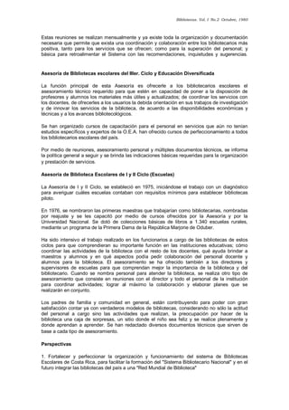 Bibliotecas. Vol. I No.2 Octubre, 1980 
Estas reuniones se realizan mensualmente y ya existe toda la organización y documentación necesaria que permite que exista una coordinación y colaboración entre los bibliotecarios más positiva, tanto para los servicios que se ofrecen; como para la superación del personal; y básica para retroalimentar el Sistema con las recomendaciones, inquietudes y sugerencias. 
Asesoría de Bibliotecas escolares del IIIer. Ciclo y Educación Diversificada 
La función principal de esta Asesoría es ofrecerle a los bibliotecarios escolares el asesoramiento técnico requerido para que estén en capacidad de poner a la disposición de profesores y alumnos los materiales más útiles y actualizados; de coordinar los servicios con los docentes, de ofrecerles a los usuarios la debida orientación en sus trabajos de investigación y de innovar los servicios de la biblioteca, de acuerdo a las disponibilidades económicas y técnicas y a los avances bibliotecológicos. 
Se han organizado cursos de capacitación para el personal en servicios que aún no tenían estudios específicos y expertos de la O.E.A. han ofrecido cursos de perfeccionamiento a todos los bibliotecarios escolares del país. 
Por medio de reuniones, asesoramiento personal y múltiples documentos técnicos, se informa la política general a seguir y se brinda las indicaciones básicas requeridas para la organización y prestación de servicios. 
Asesoría de Biblioteca Escolares de I y II Ciclo (Escuelas) 
La Asesoría de I y II Ciclo, se estableció en 1975, iniciándose el trabajo con un diagnóstico para averiguar cuáles escuelas contaban con requisitos mínimos para establecer bibliotecas piloto. 
En 1976, se nombraron las primeras maestras que trabajarían como bibliotecarias, nombradas por reajuste y se les capacitó por medio de cursos ofrecidos por la Asesoría y por la Universidad Nacional. Se dotó de colecciones básicas de libros a 1.340 escuelas rurales, mediante un programa de la Primera Dama de la República Marjorie de Oduber. 
Ha sido intensivo el trabajo realizado en los funcionarios a cargo de las bibliotecas de estos ciclos para que comprendieran su importante función en las instituciones educativas; cómo coordinar las actividades de la biblioteca con el resto de los docentes, qué ayuda brindar a maestros y alumnos y en qué aspectos podía pedir colaboración del personal docente y alumnos para la biblioteca. El asesoramiento se ha ofrecido también a los directores y supervisores de escuelas para que comprendan mejor la importancia de la biblioteca y del bibliotecario. Cuando se nombra personal para atender la biblioteca, se realiza otro tipo de asesoramiento que consiste en reuniones con el director y todo el personal de la institución para coordinar actividades; lograr al máximo la colaboración y elaborar planes que se realizarán en conjunto. 
Los padres de familia y comunidad en general, están contribuyendo para poder con gran satisfacción contar ya con verdaderos modelos de bibliotecas, considerando no sólo la actitud del personal a cargo sino las actividades que realizan, la preocupación por hacer de la biblioteca una caja de sorpresas, un sitio donde el niño sea feliz y se realice plenamente y donde aprendan a aprender. Se han redactado diversos documentos técnicos que sirven de base a cada tipo de asesoramiento. 
Perspectivas 
1. Fortalecer y perfeccionar la organización y funcionamiento del sistema de Bibliotecas Escolares de Costa Rica, para facilitar la formación del "Sistema Bibliotecario Nacional" y en el futuro integrar las bibliotecas del país a una "Red Mundial de Biblioteca"  