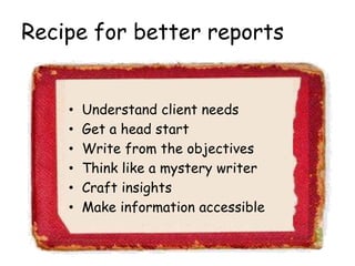 Recipe for better reports
• Understand client needs
• Get a head start
• Write from the objectives
• Think like a mystery writer
• Craft insights
• Make information accessible
 