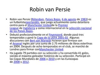 Robin van Persie
• Robin van Persie (Róterdam, Países Bajos, 6 de agosto de 1983) es
un futbolistaneerlandés, que juega actualmente como delantero
centro para el Manchester Unitedde la Premier
League de Inglaterra y como internacional en la selección nacional
de los Países Bajos.
• Debutó profesionalmente en el Feyenoord, donde pasó tres
temporadas y ganó la Copa de la UEFA 2001-02. Algunas
discusiones con Bert van Marwijk hicieron que firmase con
el Arsenal inglés por una suma de 2.75 millones de libras esterlinas
en 2004. Después de ocho temporadas en el club, se marchó de
Londres para firmar conManchester United.
• Ha jugado 79 partidos con su selección y ha convertido 41 goles,
siendo el máximo goleador histórico de su selección. Participó en
las Copas Mundiales de 2006 y 2010 y en las Eurocopas
de 2008 y 2012.

 
