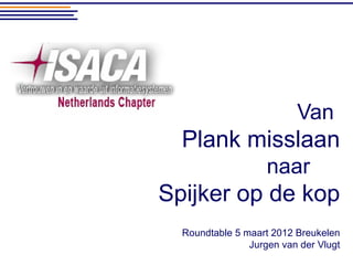 Van
  Plank misslaan
                    naar
Spijker op de kop
  Roundtable 5 maart 2012 Breukelen
                Jurgen van der Vlugt
 