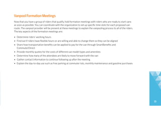 15
Vanpool Formation Meetings
Now that you have a group of riders that qualify, hold formation meetings with riders who are ready to start vans
as soon as possible. You can coordinate with the organization to set up specific time slots for each proposed van
route. The vanpool provider will be present at these meetings to explain the vanpooling process to all of the riders.
The key aspects of the formation meetings are:
• Determine riders’ working hours
• Find out if riders have flexible hours or are willing and able to change them so they can be aligned
• Share how transportation benefits can be applied to pay for the van through SmartBenefits and
CommuterDirect
• Provide monthly quotes for the costs of different van model types and amenities
• Determine how many of the attendees are likely to move forward with the van
• Gather contact information to continue following up after the meeting
• Explain the day-to-day use such as free parking at commuter lots, monthly maintenance and gasoline purchases
 