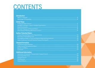 Introduction
What is a Vanpool?.................................................................................................................................................................................................. 3
Advantages of Vanpooling........................................................................................................................................................4
Initial Steps
Finding the Right Contacts.......................................................................................................................................................7
Strength in Numbers: Large or Multiple Organizations........................................................................................................7
Determine Benefits...................................................................................................................................................................8
Zip Code Mapping and Potential Riders.................................................................................................................................8
Initial Vanpool Meeting with Primary Contact......................................................................................................................9
Gather Potential Riders
Contact Potential Riders at the Organization(s).................................................................................................................. 11
Reach Out at the Building Level............................................................................................................................................. 12
Find Additional Riders in Local and Regional Ridematching Databases........................................................................... 12
Hold a Conference Call with Potential Vanpool Participants............................................................................................. 12
Vanpool Formation
Vanpool Formation Meetings................................................................................................................................................ 15
Follow Up and Find Additional Riders................................................................................................................................... 16
Benefits and Billing................................................................................................................................................................. 16
Conclusion............................................................................................................................................................................... 17
Additional Information
Association of Commuter Transportation Vanpool Council............................................................................................... 19
Guaranteed Ride Home.......................................................................................................................................................... 19
Vanpool Connect..................................................................................................................................................................... 19
’Pool Rewards.......................................................................................................................................................................... 20
Vanpool Alliance...................................................................................................................................................................... 20
CONTENTS
 