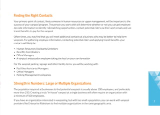 7
Finding the Right Contacts
Your primary point of contact, likely someone in human resources or upper management, will be important to the
success of your vanpool program. The person you work with will determine whether or not you can get employee
zip code information to identify ridematching opportunities, contact potential riders via their work emails and use
transit benefits to pay for the vanpool.
Often times, you may find that you will meet additional contacts at a business who may be better to help form
vanpools. For gathering employee information, contacting potential riders and applying transit benefits, your
contacts will likely be:
• Human Resources Assistants/Directors
• Benefits Coordinators
• Office Managers
• A vanpool ambassador employee taking the lead on your van formation
For the vanpool parking, signage and other facility items, you will be working with:
• Facilities Assistants/Managers
• Office Managers
• Parking Management Companies
Strength in Numbers: Large or Multiple Organizations
The population required at businesses to find potential vanpools is usually above 100 employees, and preferably
more than 250. Creating a truly “in-house” vanpool at a single business will often require an organization with
a minimum of 500 employees.
If you have an organization interested in vanpooling, but with too small a population, you can work with vanpool
providers like Enterprise Rideshare to find multiple organizations in the same geographic area.
 