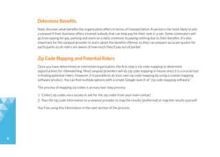 8
Determine Benefits
Next, discover what benefits the organization offers in terms of transportation. A person is far more likely to join
a vanpool if their business offers a transit subsidy that can help pay for their seat in a van. Some commuters will
go from paying for gas, parking and more on a daily commute to paying nothing due to their benefits. It’s also
important for the vanpool provider to learn about the benefits offered, so they can prepare accurate quotes for
participants so all riders are aware of how much they’ll pay out of pocket.
Zip Code Mapping and Potential Riders
Once you have determined an interested organization, the first step is zip code mapping to determine
opportunities for ridematching. Most vanpool providers will do zip code mapping in-house since it is a crucial tool
in finding potential riders. However, it is possible to do your own zip code mapping by using a custom mapping
software product. You can find multiple options with a simple Google search of “zip code mapping software.”
The process of mapping zip codes is an easy two-step process:
1. Collect zip codes via a survey or ask for the zip codes from your main contact
2. Pass the zip code information to a vanpool provider to map the results (preferred) or map the results yourself
You’ll be using this information in the next section of the process.
 