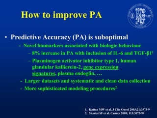 How to improve PAPredictiveAccuracy (PA) is suboptimal           -  Novelbiomarkersassociatedwithbiologicbehaviour8% increase in PA withinclusion of IL-6 and TGF-β11Plasminogen activator inhibitor type 1, humanglandular kallicrein-2, gene expressionsignatures, plasma endoglin, …-  Larger datasets and systematic and clean data collectionMore sophisticated modeling procedures2Kattan MW et al. J ClinOncol 2003;21:3573-9Shariat SF et al. Cancer 2008; 113:3075-99
