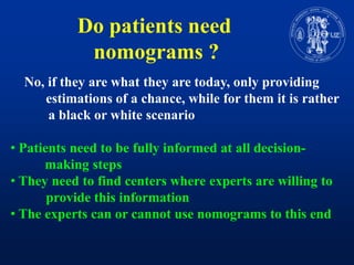 Do patientsneednomograms ?    No, ifthey are whatthey are today, onlyprovidingestimations of a chance, whileforthemit is rather           a black or white scenarioPatientsneed to befullyinformed at all decision- making stepsTheyneed to find centers where experts are willing to      	provide thisinformation