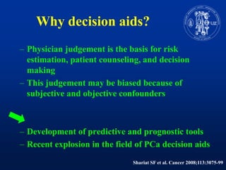 Whydecision aids?Physicianjudgement is the basis for risk estimation, patient counseling, and decisionmakingThisjudgementmaybebiasedbecause of subjective and objectiveconfoundersDevelopment of predictive and prognostic toolsRecent explosion in the field of PCadecision aidsShariat SF et al. Cancer 2008;113:3075-99