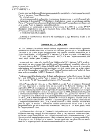 Décision du 21 février 2013
18° chambre 2ème section
N° RG : 11/08089 - Jugt n° 10
Page 3
France, ainsi que de l’ensemble de ses demandes telles que dirigées à l’encontre de la société
Pierre et Vacances Conseil Immobilier ;
Plus généralement,
- rejeter toute demande, à quelque titre et sur quelque fondement que ce soit, telle que dirigée
à l’encontre de la société PV-CP Résidences Exploitation, venant aux droits des sociétés
Pierre et Vacances Maeva Tourisme Exploitation et Pierre et Vacances Tourisme France, et
de la société Pierre et Vacances Conseil Immobilier ;
- condamner M. Vanpoucke au paiement d’une somme de 3.000 € à la société PV-CP
Résidences Exploitation, ainsi qu’au paiement d’une somme de 3.000 € à la société Pierre
et Vacances Conseil Immobilier ;
- le condamner aux entiers dépens.
La clôture de l’instruction du dossier a été ordonnée par le juge de la mise en état le 28
novembre 2012.
MOTIFS DE LA DÉCISION
M. Eric Vanpoucke a souhaité investir dans un programme de construction de logements
neufs destinés à la location, dans le cadre de la loi Périssol, proposé par le Groupe Pierre et
Vacances et a à ce titre acquis un appartement situé dans un ensemble immobilier, sis à
Deauville (Calvados), réalisé par la SNC L’Orée du Golf II, pour un prix de 1.110.000 francs
TTC, soit 169.218,41 € (1.050.000 francs soit 160.071,47 € pour l’appartement et 60.000
francs soit 9.146,94 €, pour le parking).
Un contrat de réservation a été signé le 2 mai 1999 entre la SNC L’Orée du Golf II, vendeur,
représentée par son co-gérant, la société Pierre et Vacances Conseil Immobilier, chargée de
la négociation pour la SNC L’Orée du Golf II, et M. Vanpoucke. Ce contrat de réservation
prévoyait que les locaux qui seraient ainsi acquis, seraient ensuite loués par le réservataire
soit M. Eric Vanpoucke à la société Pierre et Vacances Tourisme au terme d’un bail de 9 ans
pour un loyer annuel de 36.815,92 francs soit 5.612,55 €.
Postérieurement à la régularisation de l’acte authentique, un bail a effectivement été signé
le 14 août 1999 entre la société Pierre et Vacances Tourisme France aux droits de laquelle
vient la société PV-CP Résidences Exploitation et M. Vanpoucke.
M. Eric Vanpoucke fait valoir que le 30 avril 2009, la société Pierre et Vacances (locataire)
est venue bouleverser le schéma prévu en annonçant la fin du bail à l’échéance du 30
septembre 2009 et en proposant un nouveau bail jusqu’au 30 septembre 2014 à des
conditions financières très fortement dépréciées. N’ayant pu obtenir gain de cause, il indique
avoir été contraint de vendre son bien en l’état au prix de 175.000 €, cette cession l’obligeant
à rembourser directement au Trésor Public la quote-part de TVA qui lui avait été versée lors
de l’acquisition sous déduction d’un vingtième par année de détention soit au total la somme
de 14.452,47 €. Il demande réparation à Pierre et Vacances du préjudice résultant selon lui
des modifications substantielles apportées à l’économie globale du montage financier et de
l’obligation de rembourser 14.452,47 €, la moins-value sur la vente, les frais d’huissier et la
perte de loyers, et invoque la rupture des relations contractuelles 10 ans avant la fin du
programme fiscal qui devait aboutir à l’exonération à 100 % de la TVA ayant grevé l’achat
de l’appartement en cause.
Les défendeurs font valoir que M. Vanpoucke était parfaitement informé des conditions des
différents contrats y compris du remboursement dû de la TVA en cas de revente anticipée,
qu’ils ont exécuté l’ensemble de leurs obligations dans le cadre de ces conventions, et que
le contrat de bail proposé pour septembre 2009 conférait de nombreux avantages au bailleur.
Ils soulignent que le demandeur a revendu l’appartement avec une plus value et non le
contraire et ne peut prétendre à aucune condamnation à leur encontre.
 