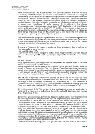 Décision du 21 février 2013
18° chambre 2ème section
N° RG : 11/08089 - Jugt n° 10
Page 5
en fin de location dans l’état d’usure normale avec toute améliorations et travaux utiles que
le preneur y aurait fait sans pouvoir réclamer aucune indemnité au bailleur, et se dégageait
seulement des travaux votés par la copropriété qui pourraient avoir un caractère somptuaire
ou relevant de l’article 606 du code civil. Le “descriptif de rénovation” annexé à ce document
rédigé par Pierre et Vacances prévoit ainsi notamment à la charge du bailleur des travaux de
peinture des murs, plafonds et huisseries, la réfection des sols, la reprise des joints de faïence,
le remplacement d’appliques, de sèche serviette, de la robinetterie, les plaques
vitrocéramiques, de l’équipement de cuisine et des VMC, du plan de travail stratifié de la
cuisine et des convecteurs. Si la S.A.S. PV-CP Résidences Exploitation indique que ces
travaux étaient d’un prix modeste et qu’en outre elle avait négocié des facultés de prêt auprès
de la Banque Populaire, force est de constater que le coût représente deux années de
perception de loyers et qu’un prêt n’est jamais gratuit.
- de la même manière que pour le loyer en nature introduit à l’occasion de cette proposition
de bail, le document rédigé par Pierre et Vacances pour le renouvellement du bail prévoit que
le montant de la participation aux travaux de rénovation dont il vient d’être fait état “est une
condition essentielle et déterminante” du contrat.
Il résulte de l’ensemble des clauses proposées par Pierre et Vacances dans ce bail que M.
Eric Vanpoucke se voyait imposer :
- un loyer décoté de 33 %,
- des travaux de rénovation non prévus au bail initial et représentant l’équivalent de deux
annéesdesloyersauxquelsM.EricVanpouckepouvaitprétendredanslecadredecenouveau
bail.
Or il est constant :
- que le montage vente immobilière-location a été proposé par le groupe Pierre et Vacances
au bénéfice du groupe Pierre et Vacances,
- que ce montage était proposé aux acheteurs-bailleurs commeunproduit financier d’ailleurs
intitulé : “la propriété financière Pierre et Vacances” dans la plaquette de présentation
vantant les mérites de “l’investissement immobilier le plus performant du marché français”,
- dont les deux aspects “phares” sont signalés par un autocollant rouge en première de
couverture de la plaquette indiquant “Périssol + remboursement de la TVA”.
Que M. Eric Vanpoucke soit analyste financier de profession ou que l’acte de vente
contienne un avertissement sur le remboursement de la TVA dû en cas de revente anticipée,
ne change en rien le caractère déterminant de l’engagement de M. Eric Vanpoucke à
contracter tant pour la vente que pour la location, connexes, sur la base de ces deux avantages
financiers : application du dispositif de la loi Périssol et remboursement de la TVA.
Ce remboursement de la TVA ne pouvait être acquis définitivement en application de
l’article 210 de l’annexe II du code général des impôts applicable à cette date qu’à compter
d’une détention de 20 ans.
Par ailleurs, les circonstances particulières de gestion de la résidence n’ouvraient en effet à
M. Eric Vanpoucke que trois possibilités suite à la proposition de ce nouveau bail :
- soit accepter le contrat tout en devant réinvestir une somme importante (10 % de
l’investissement initial), percevoir un loyer décoté et des droits deséjour alors qu’à l’origine
comme le montre le contrat, M. Eric Vanpoucke avait choisi l’option « financière » de ce
programme qui ne prévoyait pas de droit de jouissance en échange d’un loyer plus élevé,
- soit louer lui-même l’appartement pendant encore 10 ans, mais il n’est pas contesté que la
résidence était exclusivement organisée et gérée par Pierre et Vacances ce qui entraînait des
sujétions particulières décrites comme des avantages par les défendeurs, à savoir absence de
boîtes aux lettres individuelles ; ouverture et fermeture de l’accueil, de la piscine et des accès
communs en fonction de l’organisation interne de Pierre et Vacances ; idem pour la cuisine,
les douches ; l’interdiction de faire de la publicité et d’afficher des offres de location) et donc
une telle entreprise était difficilement réalisable seul,
- soit vendre son bien et alors payer la TVA qui lui avait été remboursée par le Trésor Public.
 