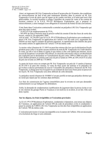 Décision du 21 février 2013
18° chambre 2ème section
N° RG : 11/08089 - Jugt n° 10
Page 6
Ainsi, en imposant à M. Eric Vanpoucke au bout d’un peu plus de 10 années, des conditions
de renouvellement de bail d’une part totalement léonines dans la mesure où M. Eric
Vanpoucke n’avait de choix que de signer ou de vendre son bien, et d’autre part tout à fait
défavorables, la société locataire a rompu l’équilibre du contrat de vente et du contrat de
location connexe et la S.A.S. PV-CP Résidences Exploitation, qui a proposé ce
renouvellement, a ainsi manqué à son obligation d’exécution de bonne foi des conventions.
Cette faute dans l’exécution contractuelle a entraîné un préjudice à M. Eric Vanpoucke qui
peut être ainsi évalué :
- 14.452,47 € de remboursement de TVA,
- 303,99 € de frais d’huissier pour le procès-verbal de constat d’état des lieux de sortie des
locaux, réalisé le 30 septembre 2009,
soit au total : 14.756,46 € que la S.A.S. PV-CP Résidences Exploitation sera condamnée à
payer à M. Eric Vanpoucke en application de l’article 1147 du code civil, augmentés des
intérêts au taux légal à compter du présent jugement, et capitalisation des intérêts dus pour
une année entière en application de l’article 1154 du même code.
La moins value à hauteur de 13.168 € ne peut être retenue dès lors que la déclaration fiscale
produite pour celle-ci ne porte aucune mention du nom de M. Vanpoucke ni n’individualise
la vente, qu’elle n’est ni datée ni signée et que même si elle a été opérée par internet, aucun
accuséderéceptionn’estproduit.Parailleurs, lecalculdecettemoinsvaluen’estabsolument
pas explicitée par le demandeur et l’actualisation du prix entre 1999 et 2009 non plus. Les
seuls chiffres produits et certains sont ceux du prix d’achat en 1999, de 169.218,41 € et celui
du prix de revente en 2009 de 175.000 €.
La perte de loyers mise en compte par M. Eric Vanpoucke sur près de 11 années à hauteur
de 85.338 € ne peut être retenue, la vente du bien ayant été réalisée et le préjudice tel
qu’évalué ci-dessus permettant de couvrir l’ensemble des préjudices financiers de M. Eric
Vanpoucke, à charge pour lui d’acquérir le cas échéant de nouveaux biens pour en percevoir
les loyers. M. Eric Vanpoucke sera donc débouté de cette demande.
Le préjudice moral à hauteur de 10.000 € n’est pas justifié en tant que préjudice distinct qui
ne serait pas réparé par les sommes déjà attribuées.
Les frais de commission de l’agence immobilière pour la revente ne sont pas demandés
contrairement à ce qu’indiquent les défendeurs.
Enfin, la demande de condamnation à publication du jugement dans la presse écrite et sur
le site internet du groupe Pierre et Vacances n’est motivée ni en droit, ni en fait. Elle sera
donc rejetée.
Sur les dépens, les frais irrépétibles et l’exécution provisoire
La S.A.S. PV-CP Résidences Exploitation, condamnée à réparation, sera tenue aux dépens
de l’instance, en application de l’article 696 du code de procédure civile et condamnée à
payer la somme de 5.000 € à M. Eric Vanpoucke au titre des frais irrépétibles en application
de l’article 700 du même code.
L’exécution provisoire n’est pas incompatible avec la nature de l’affaire. Elle est nécessaire
à la résolution du litige et sera ordonnée.
 