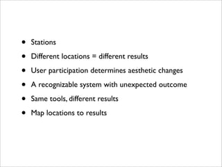 •   Stations

•   Different locations = different results

•   User participation determines aesthetic changes

•   A recognizable system with unexpected outcome

•   Same tools, different results

•   Map locations to results
 