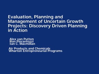 Evaluation, Planning and
Management of Uncertain Growth
Projects: Discovery Driven Planning
in Action
Alex van Putten
Ron Pierantozzi
Ian C. Macmillan
Air Products and Chemicals
Wharton Entrepreneurial Programs
 