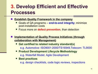 3.  Develop Efficient and Effective Processes Establish Quality Framework in the company Goals of QA programs –  end-to-end integrity ; minimize post-installation costs Focus more on  defect prevention , than detection Implementation of Quality Process Initiatives (through collaboration with Management)   Get certified to related industry standard(s)   e.g. Automotive: ISO9001:2000/TS16949,Telecom: TL9000 Product Development Lifecycle Methodology   e.g. Waterfall Model, Agile Development Best practices e.g. design checklists, code logic reviews, inspections  