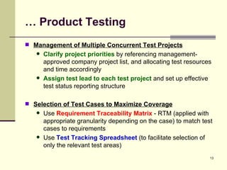 …  Product Testing Management of Multiple Concurrent Test Projects Clarify project priorities  by referencing management-approved company project list, and allocating test resources and time accordingly Assign test lead to each test project  and set up effective test status reporting structure  Selection of Test Cases to Maximize Coverage Use  Requirement Traceability Matrix  - RTM (applied with appropriate granularity depending on the case) to match test cases to requirements Use  Test Tracking Spreadsheet  (to facilitate selection of only the relevant test areas)  