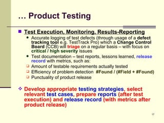 …  Product Testing Test Execution, Monitoring, Results-Reporting   Accurate logging of test defects (through usage of a  defect tracking tool  e.g. TestTrack Pro) which a  Change Control Board  (CCB) will  triage  on a regular basis – with focus on  critical / high severity  issues Test documentation – test reports, lessons learned,  release record  with metrics, such as: Amount of testable requirements actually tested Efficiency of problem detection  #Found / (#Field + #Found) Punctuality of product release Develop appropriate  testing strategies , select relevant  test cases , prepare  reports  (after test execution) and  release record  (with metrics after  product release) 