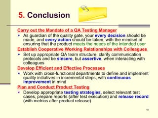 5.  Conclusion Carry out the Mandate of a QA Testing Manager As guardian of the quality gate, your  every decision  should be made, and  every action  should be taken, with the mindset of ensuring that the product  meets the needs of the intended user Establish Cooperative Working Relationships with Colleagues   Set up appropriate QA team structure, clarify communication protocols and be  sincere , but  assertive , when interacting with colleagues Develop Efficient and Effective Processes   Work with cross-functional departments to define and implement quality initiatives in incremental steps, with  continuous improvement  in mind Plan and Conduct Product Testing Develop appropriate  testing strategies , select relevant test cases, prepare reports (after test execution) and  release record  (with metrics after product release) 