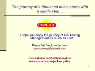The journey of a thousand miles starts with a single step… I hope you enjoy the journey of QA Testing Management as much as I do! Please feel free to contact me: [email_address] www. linkedin .com/in/jacksonyklee www. visualcv.com /jacksonyklee         