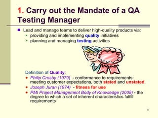1.  Carry out the Mandate of a QA Testing Manager Lead and manage teams to deliver high-quality products via: providing and implementing  quality   initiatives planning and managing  testing  activities Definition of   Quality :  Philip Crosby (1979 )   - conformance to requirements:  meeting customer expectations, both  stated  and  unstated .  Joseph Juran (1974)   -  fitness for use   PMI   Project Management Body of Knowledge (2008)  - the degree to which a set of inherent characteristics fulfill requirements 