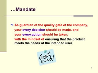 … Mandate As guardian of the quality gate of the company,  your  every decision  should be made, and  your  every action  should be taken,  with the mindset of  ensuring that the product meets the needs of the intended user 