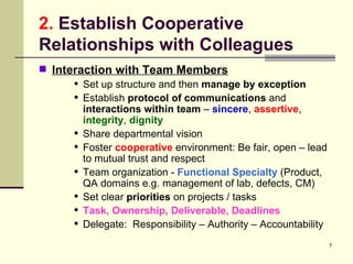 2.  Establish Cooperative Relationships with Colleagues Interaction with Team Members Set up structure and then  manage by exception Establish  protocol of communications  and  interactions within team  –  sincere ,  assertive ,  integrity ,  dignity Share departmental vision Foster  cooperative  environment: Be fair, open – lead to mutual trust and respect Team organization -  Functional Specialty  (Product, QA domains e.g. management of lab, defects, CM) Set clear  priorities  on projects / tasks Task, Ownership, Deliverable, Deadlines Delegate:  Responsibility – Authority – Accountability 