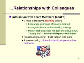 … Relationships with Colleagues Interaction with Team Members (cont’d) Create a  proactive ,  learning  culture  Encourage exchange of lessons learned Arrange technical and leadership training Mentor staff on proper mindset and attitude (QA Testing Staff =  Technical Expert  +  Politician ) Relationship building – build rapport with team A note on hiring:  Hire enthusiastic people who love their work 
