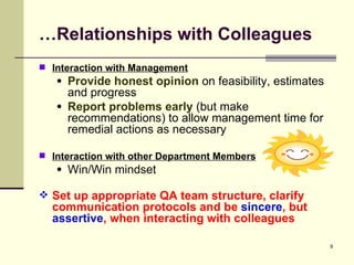 … Relationships with Colleagues Interaction with Management Provide honest opinion  on feasibility, estimates and progress Report problems early  (but make recommendations) to allow management time for remedial actions as necessary Interaction with other Department Members Win/Win mindset Set up appropriate QA team structure, clarify communication protocols and be  sincere , but  assertive , when interacting with colleagues   
