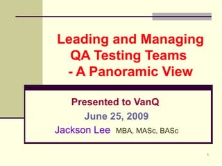Leading and Managing QA Testing Teams  - A Panoramic View Presented to VanQ   June 25, 2009 Jackson Lee  MBA, MASc, BASc 