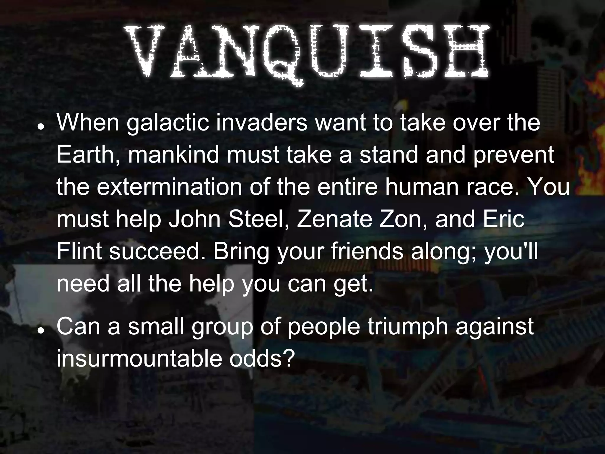    When galactic invaders want to take over the
    Earth, mankind must take a stand and prevent
    the extermination of the entire human race. You
    must help John Steel, Zenate Zon, and Eric
    Flint succeed. Bring your friends along; you'll
    need all the help you can get.
   Can a small group of people triumph against
    insurmountable odds?
 