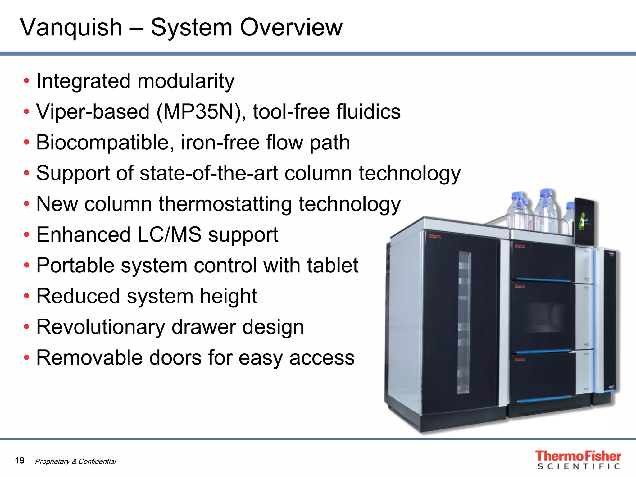 19 Proprietary & Confidential
Vanquish – System Overview
• Integrated modularity
• Viper-based (MP35N), tool-free fluidics
• Biocompatible, iron-free flow path
• Support of state-of-the-art column technology
• New column thermostatting technology
• Enhanced LC/MS support
• Portable system control with tablet
• Reduced system height
• Revolutionary drawer design
• Removable doors for easy access
 