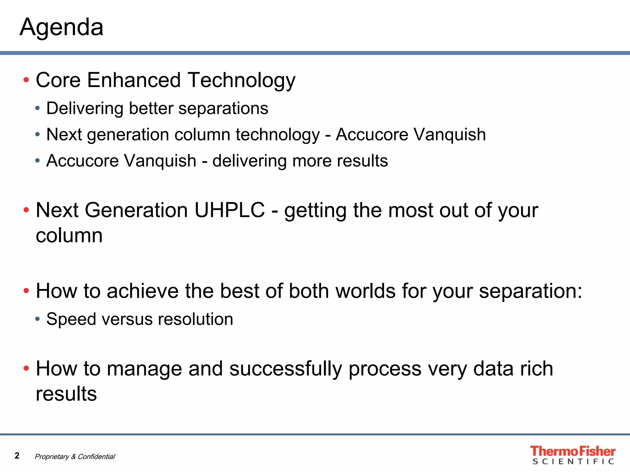 2 Proprietary & Confidential
Agenda
• Core Enhanced Technology
• Delivering better separations
• Next generation column technology - Accucore Vanquish
• Accucore Vanquish - delivering more results
• Next Generation UHPLC - getting the most out of your
column
• How to achieve the best of both worlds for your separation:
• Speed versus resolution
• How to manage and successfully process very data rich
results
 