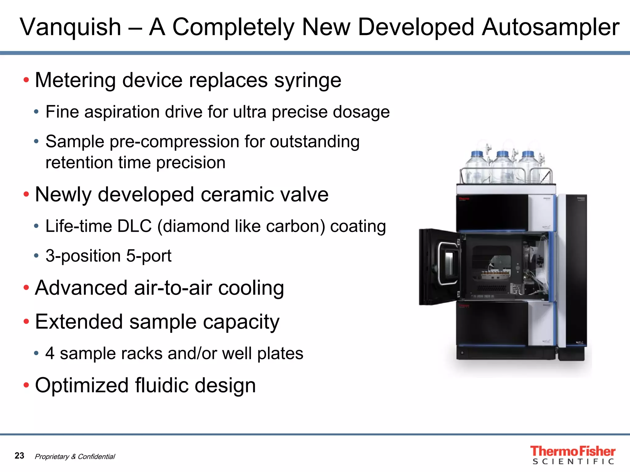 23 Proprietary & Confidential
Vanquish – A Completely New Developed Autosampler
• Metering device replaces syringe
• Fine aspiration drive for ultra precise dosage
• Sample pre-compression for outstanding
retention time precision
• Newly developed ceramic valve
• Life-time DLC (diamond like carbon) coating
• 3-position 5-port
• Advanced air-to-air cooling
• Extended sample capacity
• 4 sample racks and/or well plates
• Optimized fluidic design
 