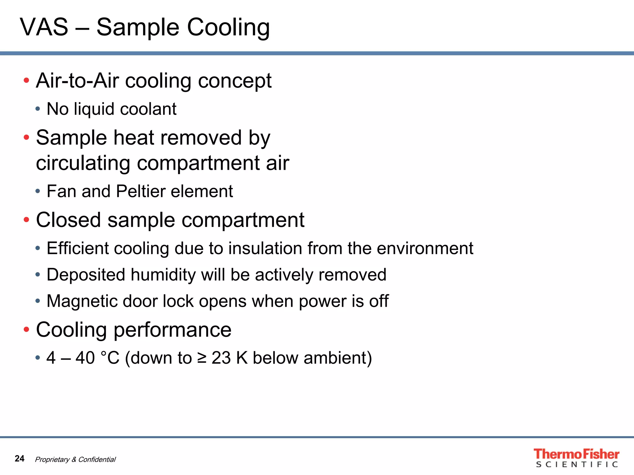 24 Proprietary & Confidential
VAS – Sample Cooling
• Air-to-Air cooling concept
• No liquid coolant
• Sample heat removed by
circulating compartment air
• Fan and Peltier element
• Closed sample compartment
• Efficient cooling due to insulation from the environment
• Deposited humidity will be actively removed
• Magnetic door lock opens when power is off
• Cooling performance
• 4 – 40 °C (down to ≥ 23 K below ambient)
 