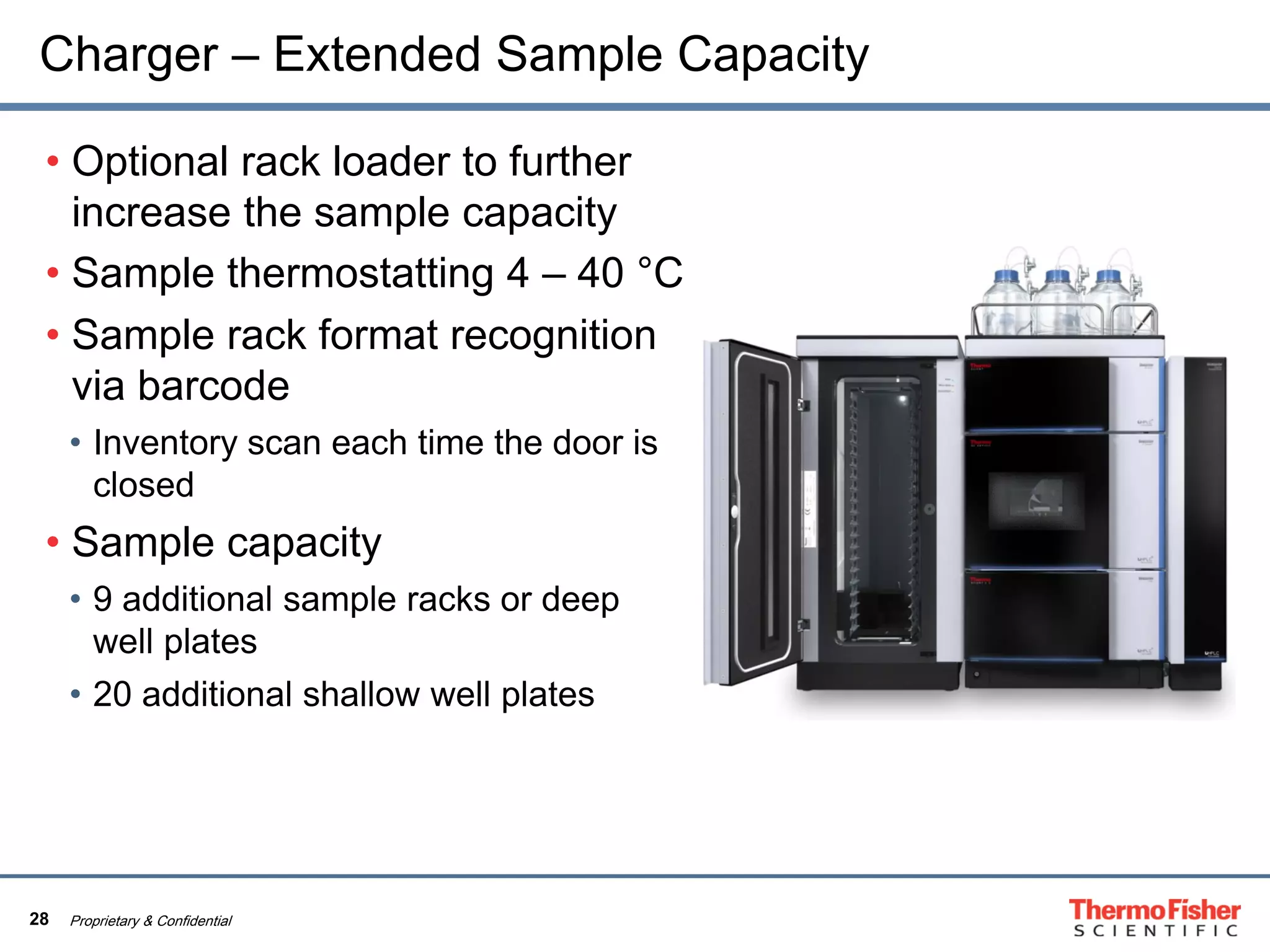 28 Proprietary & Confidential
Charger – Extended Sample Capacity
• Optional rack loader to further
increase the sample capacity
• Sample thermostatting 4 – 40 °C
• Sample rack format recognition
via barcode
• Inventory scan each time the door is
closed
• Sample capacity
• 9 additional sample racks or deep
well plates
• 20 additional shallow well plates
 