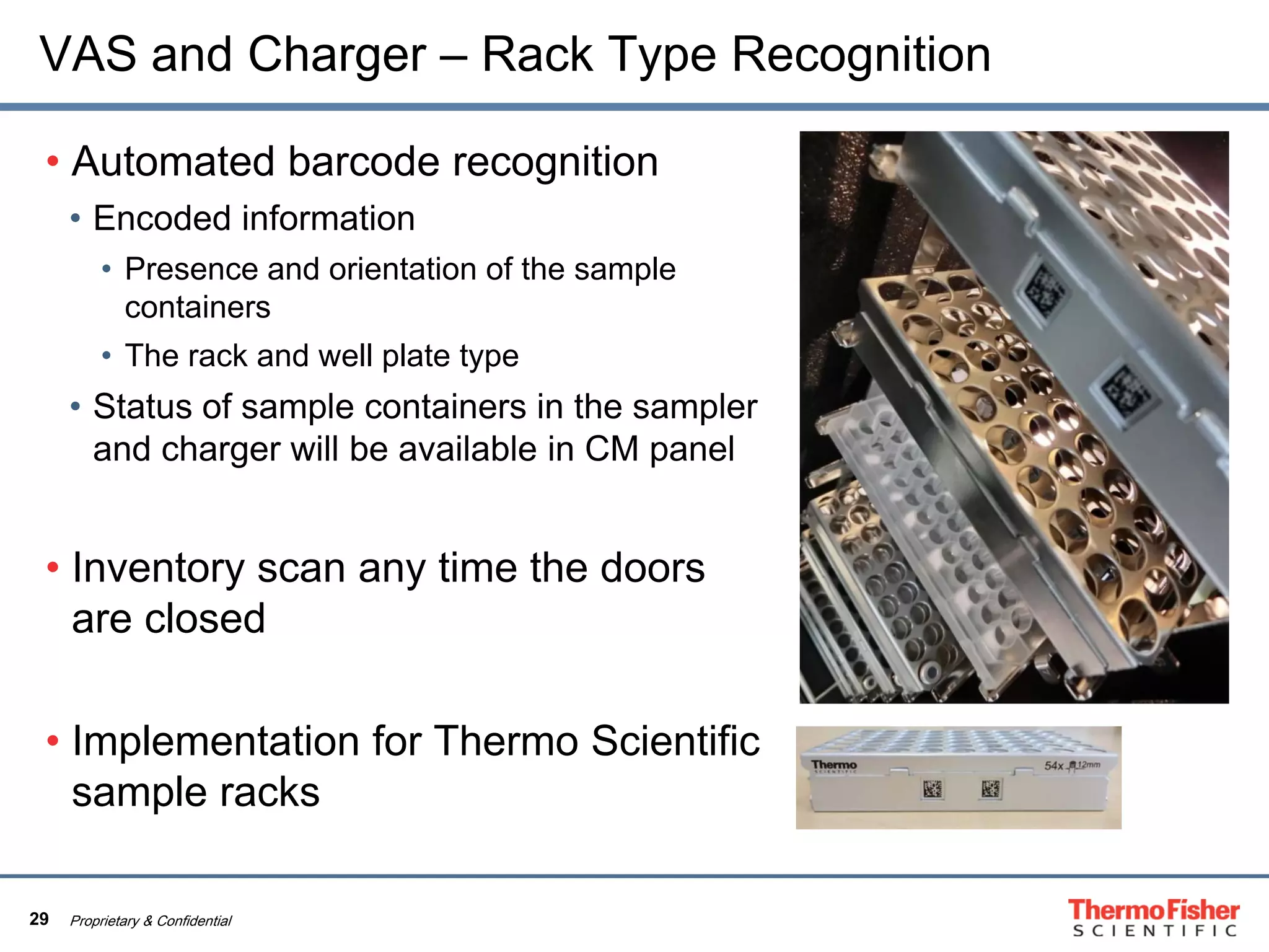 29 Proprietary & Confidential
VAS and Charger – Rack Type Recognition
• Automated barcode recognition
• Encoded information
• Presence and orientation of the sample
containers
• The rack and well plate type
• Status of sample containers in the sampler
and charger will be available in CM panel
• Inventory scan any time the doors
are closed
• Implementation for Thermo Scientific
sample racks
 